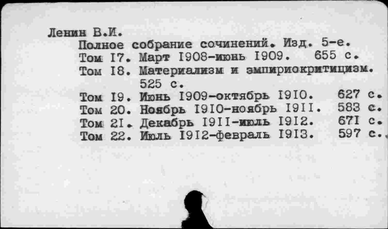 ﻿Ленин В «И.
Полное собрание сочинений» Изд. 5-е.
Том. 17. Март 1908-июнь 1909.	655 с.
Том 18. Материализм и эмпириокритицизм.
525 с.
Том 19. Июнь 1909-октябрь 1910.	627 с.
Том 20. Ноябрь 1910-ноябрь 191I. 583 с.
Том 21. Декабрь 1911-июль 1912.	671 с.
Том 22. Июль 1912-февраль 1913.	597 с.^